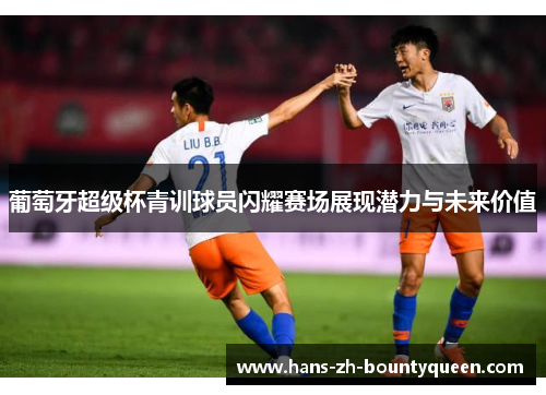 葡萄牙超级杯青训球员闪耀赛场展现潜力与未来价值 葡萄牙超级杯青训球员闪耀赛场展现潜力与未来价值