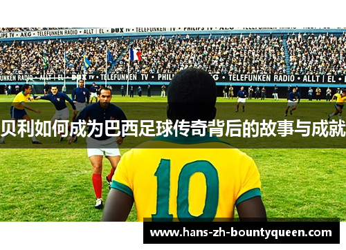 贝利如何成为巴西足球传奇背后的故事与成就