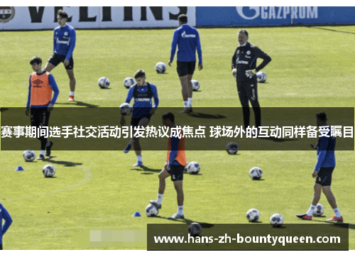赛事期间选手社交活动引发热议成焦点 球场外的互动同样备受瞩目