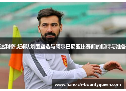 达利奇谈球队氛围塑造与阿尔巴尼亚比赛前的期待与准备 达利奇谈球队氛围塑造与阿尔巴尼亚比赛前的期待与准备