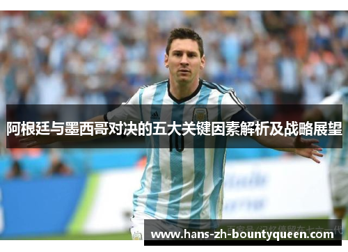 阿根廷与墨西哥对决的五大关键因素解析及战略展望 阿根廷与墨西哥对决的五大关键因素解析及战略展望