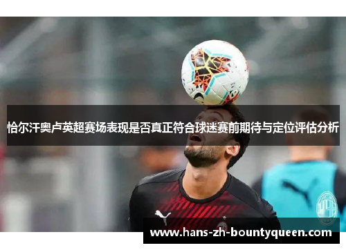 恰尔汗奥卢英超赛场表现是否真正符合球迷赛前期待与定位评估分析 恰尔汗奥卢英超赛场表现是否真正符合球迷赛前期待与定位评估分析