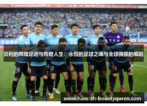 贝利的辉煌足迹与传奇人生：永恒的足球之魂与全球偶像的崛起