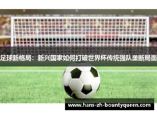 足球新格局:新兴国家如何打破世界杯传统强队垄断局面 足球新格局:新兴国家如何打破世界杯传统强队垄断局面