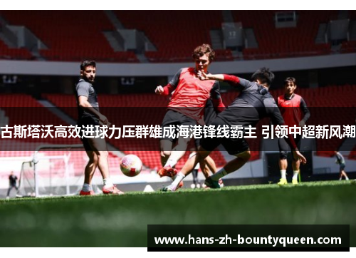 古斯塔沃高效进球力压群雄成海港锋线霸主 引领中超新风潮