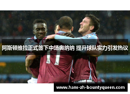 阿斯顿维拉正式签下中场奥纳纳 提升球队实力引发热议 阿斯顿维拉正式签下中场奥纳纳 提升球队实力引发热议