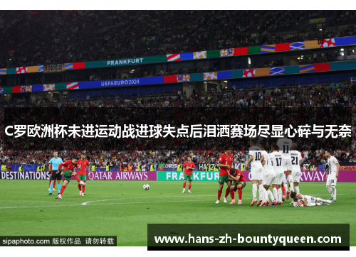 C罗欧洲杯未进运动战进球失点后泪洒赛场尽显心碎与无奈