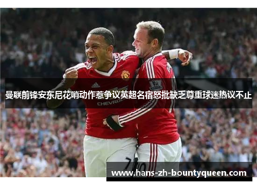 曼联前锋安东尼花哨动作惹争议英超名宿怒批缺乏尊重球迷热议不止